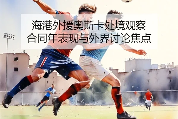 海港外援奥斯卡处境观察 合同年表现与外界讨论焦点